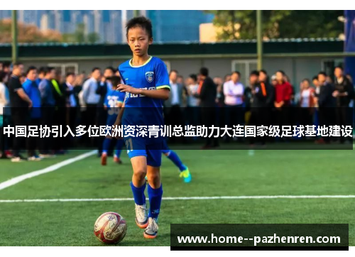 中国足协引入多位欧洲资深青训总监助力大连国家级足球基地建设