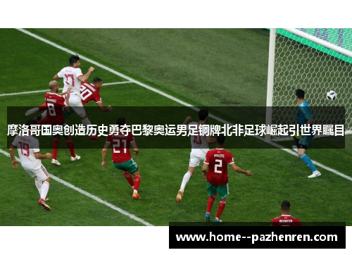 摩洛哥国奥创造历史勇夺巴黎奥运男足铜牌北非足球崛起引世界瞩目