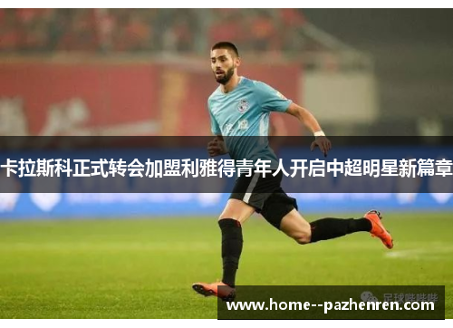 卡拉斯科正式转会加盟利雅得青年人开启中超明星新篇章