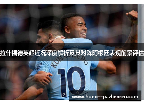 拉什福德英超近况深度解析及其对阵阿根廷表现前景评估